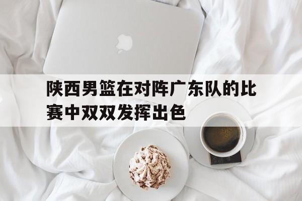 陕西男篮在对阵广东队的比赛中双双发挥出色