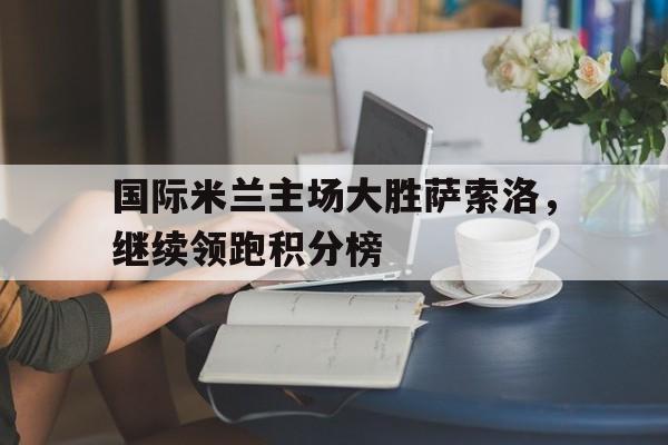 国际米兰主场大胜萨索洛，继续领跑积分榜